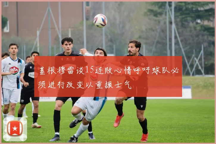 基根穆雷谈15连败心情呼吁球队必须进行改变以重振士气