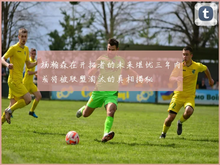 杨瀚森在开拓者的未来堪忧三年内或将被联盟淘汰的真相揭秘