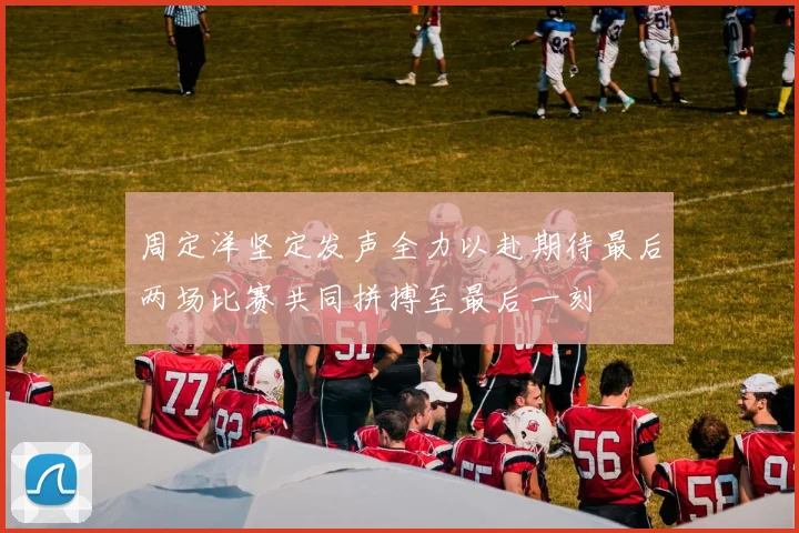 周定洋坚定发声全力以赴期待最后两场比赛共同拼搏至最后一刻