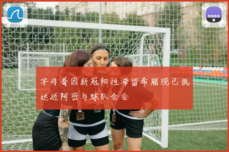 字母哥因新冠阳性滞留希腊现已抵达迈阿密与球队会合