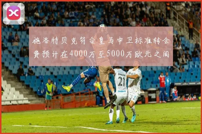 施洛特贝克符合皇马中卫标准转会费预计在4000万至5000万欧元之间