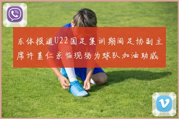 东体报道U22国足集训期间足协副主席许基仁亲临现场为球队加油助威