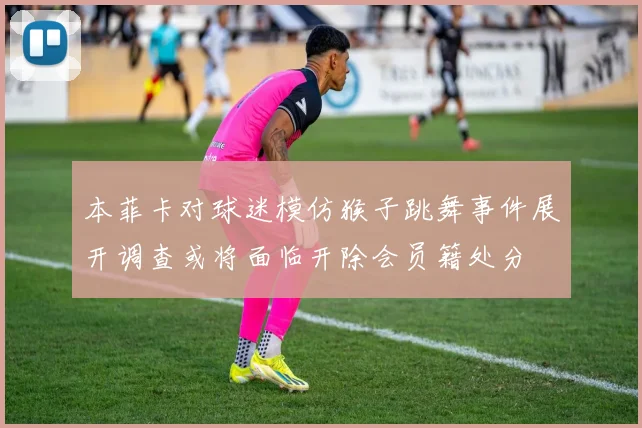 本菲卡对球迷模仿猴子跳舞事件展开调查或将面临开除会员籍处分
