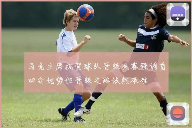马竞主席祝贺球队晋级决赛强调首回合优势但晋级之路依然艰难