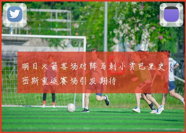 明日火箭客场对阵马刺小贾巴里史密斯重返赛场引发期待