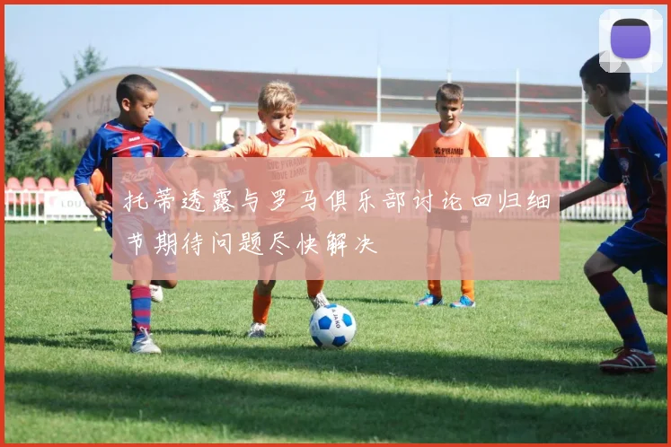 托蒂透露与罗马俱乐部讨论回归细节期待问题尽快解决