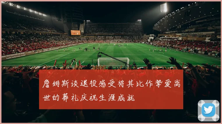 詹姆斯谈退役感受将其比作挚爱离世的葬礼庆祝生涯成就