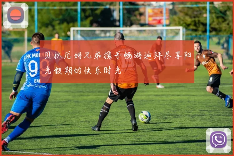 贝林厄姆兄弟携手畅游迪拜尽享阳光假期的快乐时光