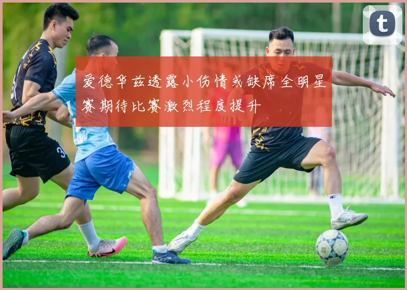 爱德华兹透露小伤情或缺席全明星赛期待比赛激烈程度提升