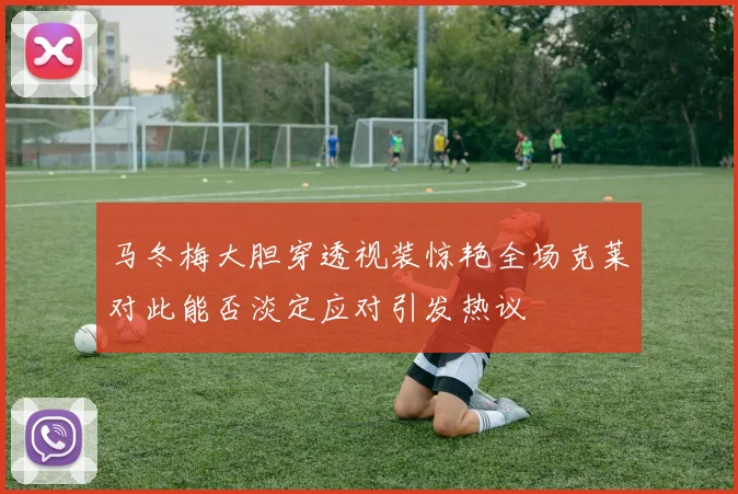 马冬梅大胆穿透视装惊艳全场克莱对此能否淡定应对引发热议