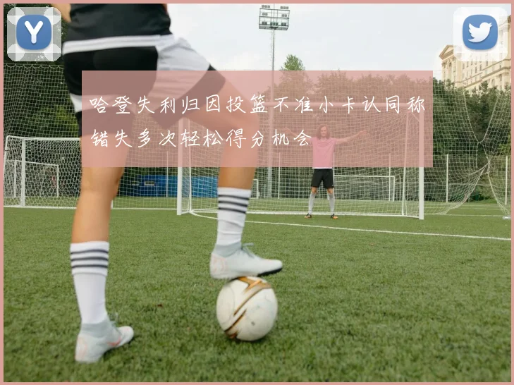 哈登失利归因投篮不准小卡认同称错失多次轻松得分机会