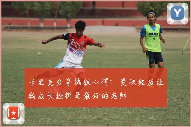 卡里克分享执教心得：曼联经历让我成长挫折是最好的老师