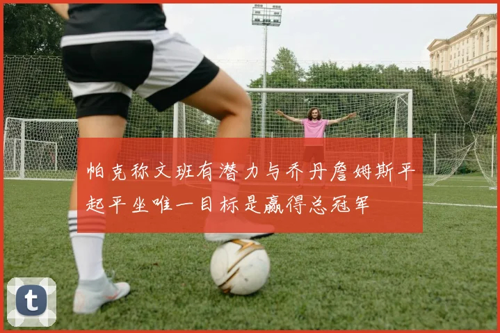 帕克称文班有潜力与乔丹詹姆斯平起平坐唯一目标是赢得总冠军