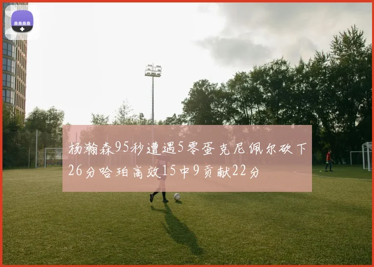 杨瀚森95秒遭遇5零蛋克尼佩尔砍下26分哈珀高效15中9贡献22分