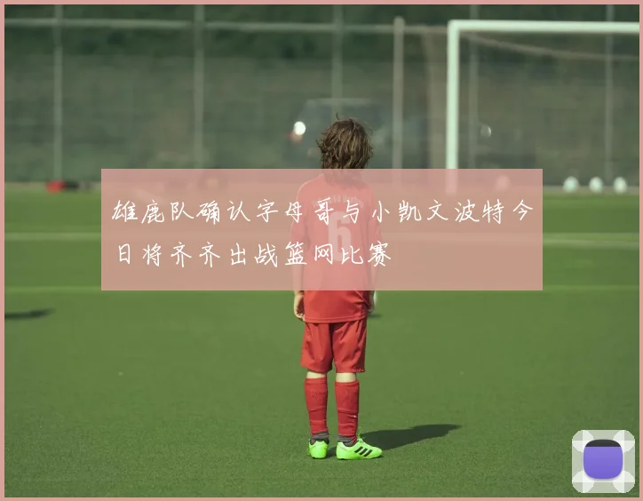 雄鹿队确认字母哥与小凯文波特今日将齐齐出战篮网比赛