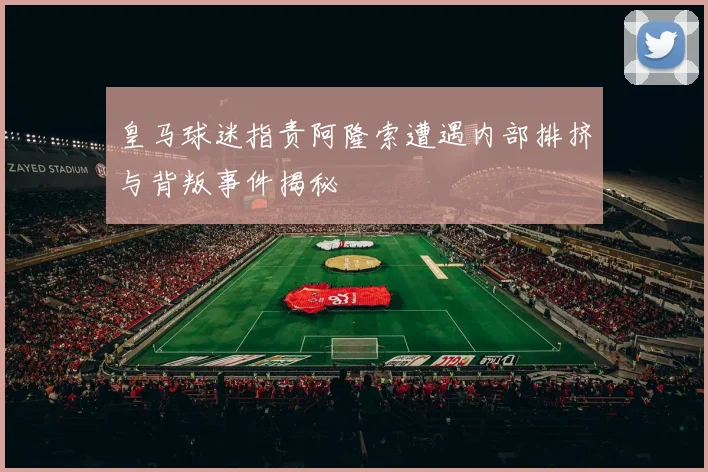 皇马球迷指责阿隆索遭遇内部排挤与背叛事件揭秘