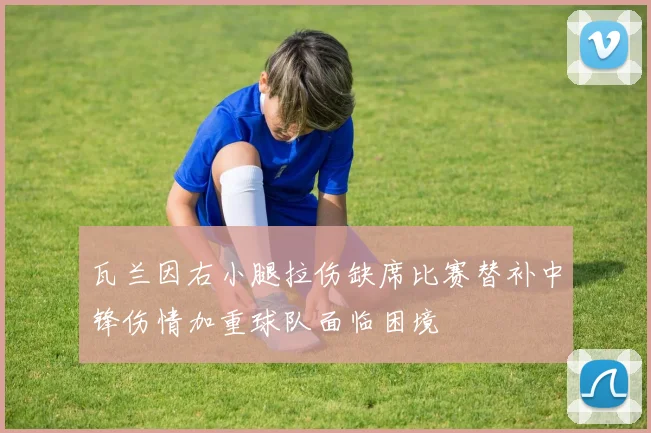 瓦兰因右小腿拉伤缺席比赛替补中锋伤情加重球队面临困境
