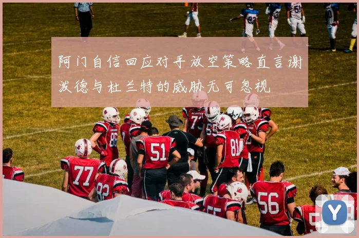 阿门自信回应对手放空策略直言谢泼德与杜兰特的威胁无可忽视