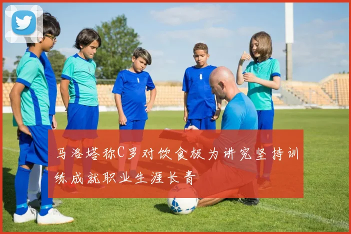 马洛塔称C罗对饮食极为讲究坚持训练成就职业生涯长青