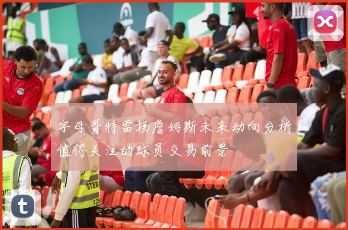 字母哥特雷杨詹姆斯未来动向分析值得关注的球员交易前景