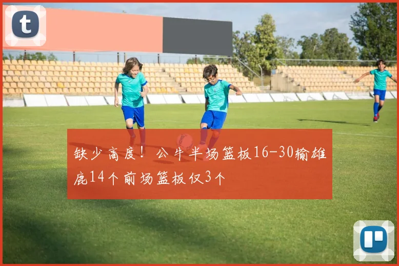 缺少高度！公牛半场篮板16-30输雄鹿14个前场篮板仅3个