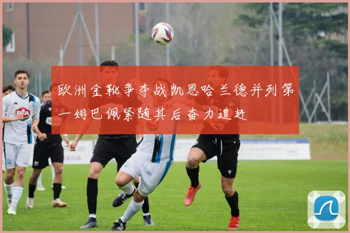 欧洲金靴争夺战凯恩哈兰德并列第一姆巴佩紧随其后奋力追赶