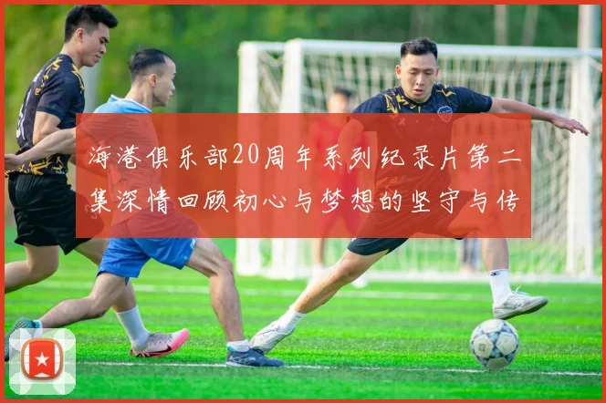 海港俱乐部20周年系列纪录片第二集深情回顾初心与梦想的坚守与传承
