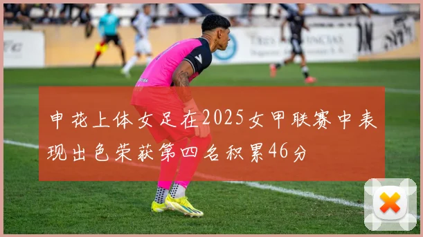 申花上体女足在2025女甲联赛中表现出色荣获第四名积累46分