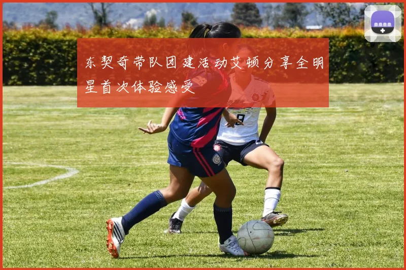 东契奇带队团建活动艾顿分享全明星首次体验感受