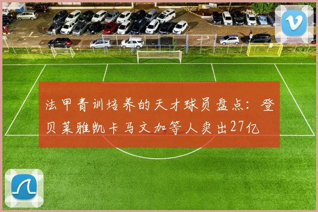 法甲青训培养的天才球员盘点：登贝莱雅凯卡马文加等人卖出27亿