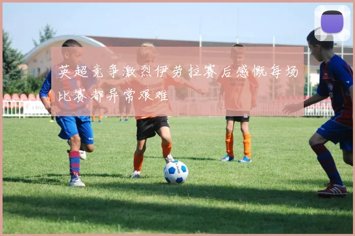 英超竞争激烈伊劳拉赛后感慨每场比赛都异常艰难