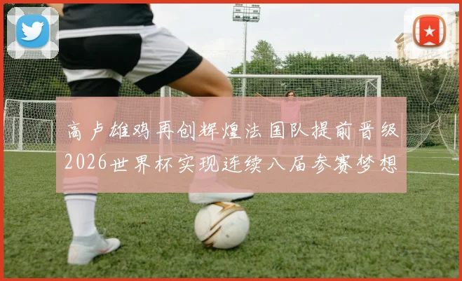 高卢雄鸡再创辉煌法国队提前晋级2026世界杯实现连续八届参赛梦想