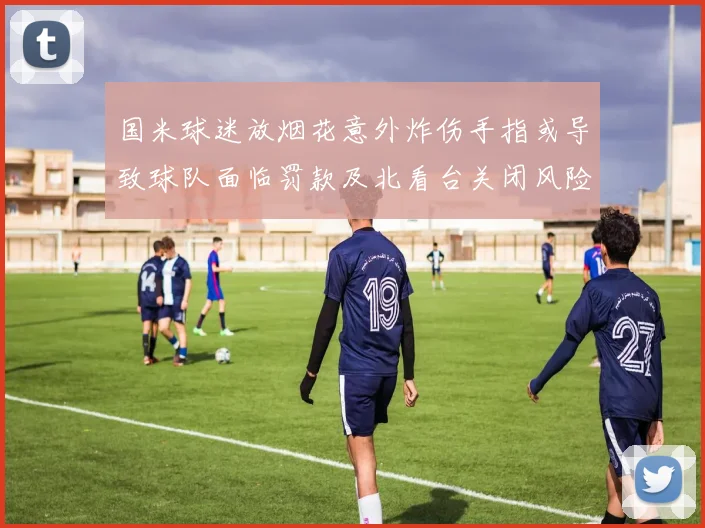 国米球迷放烟花意外炸伤手指或导致球队面临罚款及北看台关闭风险