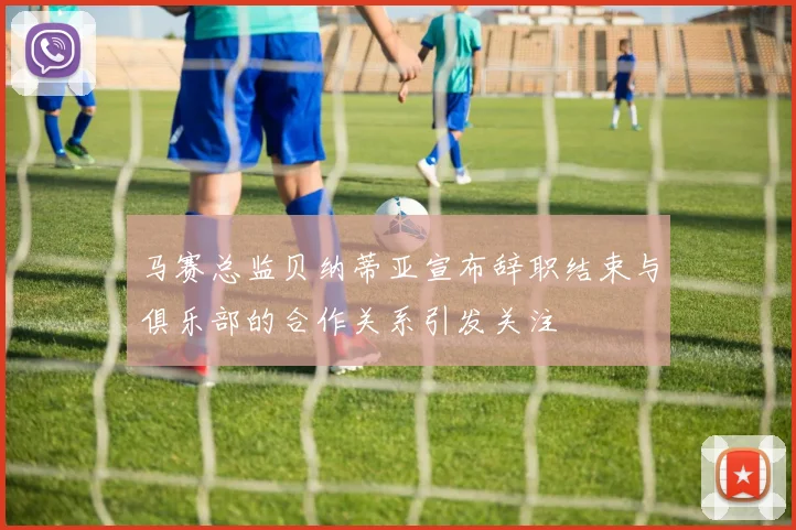 马赛总监贝纳蒂亚宣布辞职结束与俱乐部的合作关系引发关注