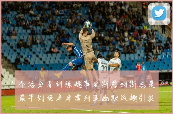 乔治分享训练趣事里斯詹姆斯总是最早到场库库雷利亚幽默风趣引发笑声